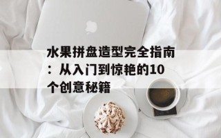 水果拼盘造型完全指南：从入门到惊艳的10个创意秘籍