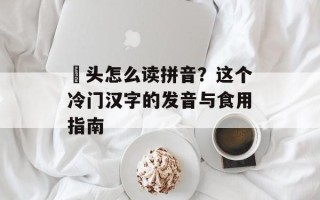 藠头怎么读拼音？这个冷门汉字的发音与食用指南