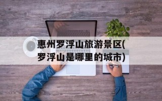 惠州罗浮山旅游景区(罗浮山是哪里的城市)