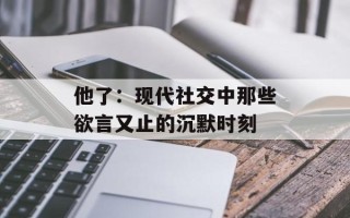 他了：现代社交中那些欲言又止的沉默时刻