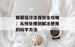 鲜蘑菇冷冻保存全攻略：从预处理到解冻使用的科学方法