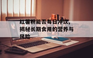 红薯粉能否每日冲饮,揭秘长期食用的营养与风险