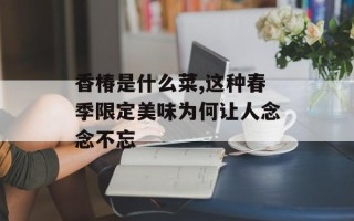 香椿是什么菜,这种春季限定美味为何让人念念不忘