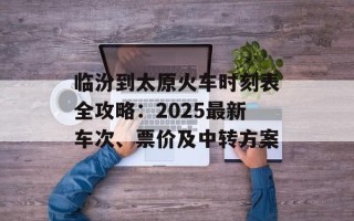 临汾到太原火车时刻表全攻略：2025最新车次、票价及中转方案
