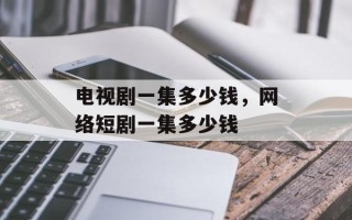 电视剧一集多少钱，网络短剧一集多少钱