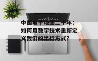 中国电子地图二十年：如何用数字技术重新定义我们的出行方式？