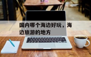 国内哪个海边好玩，海边旅游的地方