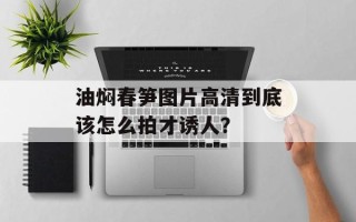 油焖春笋图片高清到底该怎么拍才诱人？