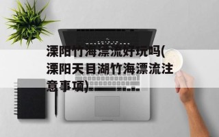 溧阳竹海漂流好玩吗(溧阳天目湖竹海漂流注意事项)