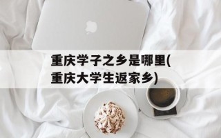 重庆学子之乡是哪里(重庆大学生返家乡)