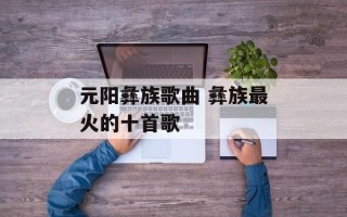 元阳彝族歌曲 彝族最火的十首歌