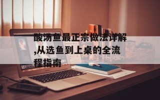 酸汤鱼最正宗做法详解,从选鱼到上桌的全流程指南