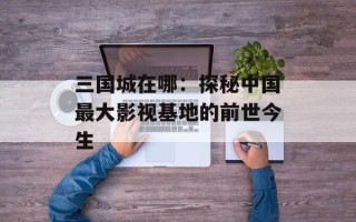 三国城在哪：探秘中国最大影视基地的前世今生