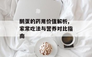 鹅蛋的药用价值解析,家常吃法与营养对比指南