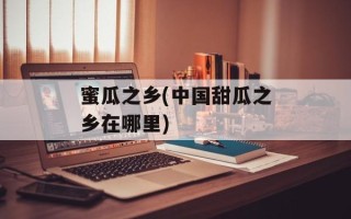 蜜瓜之乡(中国甜瓜之乡在哪里)