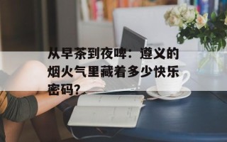 从早茶到夜啤：遵义的烟火气里藏着多少快乐密码？
