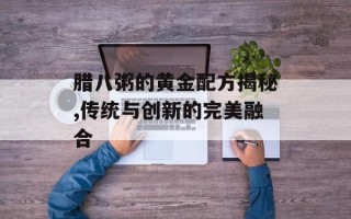 腊八粥的黄金配方揭秘,传统与创新的完美融合