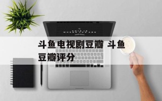 斗鱼电视剧豆瓣 斗鱼豆瓣评分