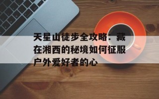 天星山徒步全攻略：藏在湘西的秘境如何征服户外爱好者的心