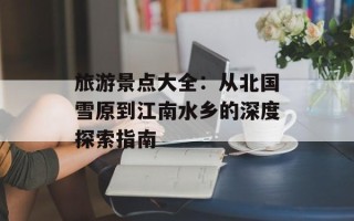 旅游景点大全：从北国雪原到江南水乡的深度探索指南