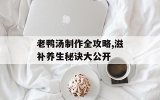 老鸭汤制作全攻略,滋补养生秘诀大公开