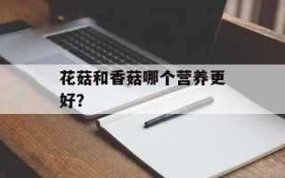 花菇和香菇哪个营养更好？