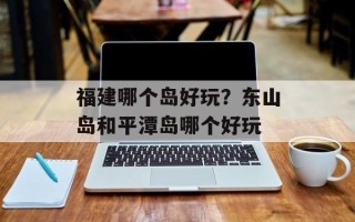 福建哪个岛好玩？东山岛和平潭岛哪个好玩