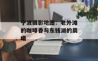 宁波摄影地图：老外滩的咖啡香与东钱湖的晨曦
