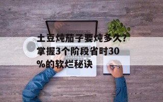土豆炖茄子要炖多久？掌握3个阶段省时30%的软烂秘诀