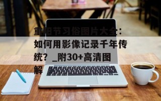 重阳节习俗图片大全：如何用影像记录千年传统？_附30+高清图解