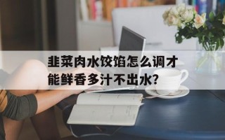 韭菜肉水饺馅怎么调才能鲜香多汁不出水？
