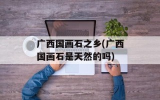 广西国画石之乡(广西国画石是天然的吗)