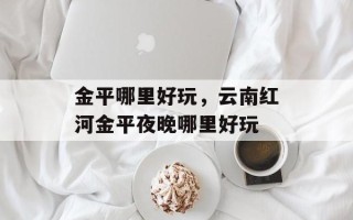 金平哪里好玩，云南红河金平夜晚哪里好玩