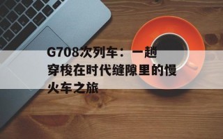 G708次列车：一趟穿梭在时代缝隙里的慢火车之旅