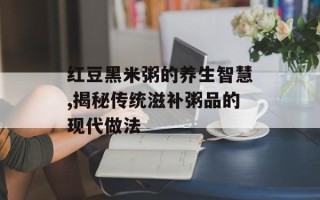 红豆黑米粥的养生智慧,揭秘传统滋补粥品的现代做法