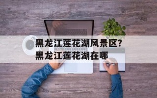黑龙江莲花湖风景区？黑龙江莲花湖在哪