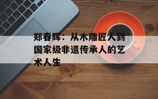 郑春辉：从木雕匠人到国家级非遗传承人的艺术人生