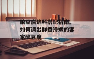 酿豆腐馅料搭配指南,如何调出鲜香滑嫩的客家酿豆腐