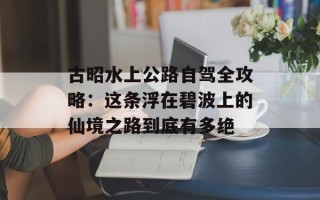 古昭水上公路自驾全攻略：这条浮在碧波上的仙境之路到底有多绝