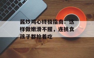 酱炒鸡心终极指南：这样做嫩滑不腥，连挑食孩子都抢着吃