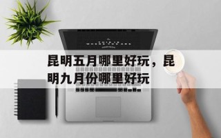 昆明五月哪里好玩，昆明九月份哪里好玩