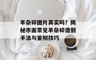 羊杂碎图片真实吗？揭秘市面常见羊杂碎造假手法与鉴别技巧