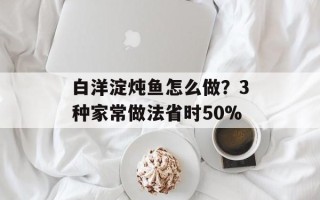 白洋淀炖鱼怎么做？3种家常做法省时50%