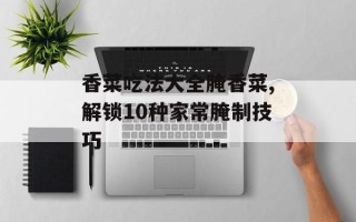 香菜吃法大全腌香菜,解锁10种家常腌制技巧