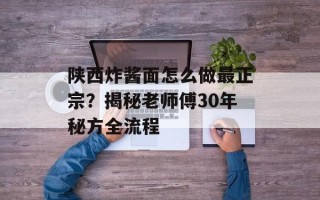陕西炸酱面怎么做最正宗？揭秘老师傅30年秘方全流程