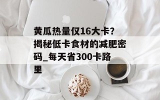 黄瓜热量仅16大卡？揭秘低卡食材的减肥密码_每天省300卡路里