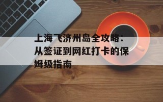 上海飞济州岛全攻略：从签证到网红打卡的保姆级指南