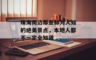 珠海周边那些鲜为人知的绝美景点，本地人都不一定全知道