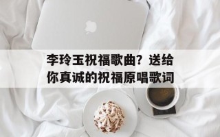 李玲玉祝福歌曲？送给你真诚的祝福原唱歌词