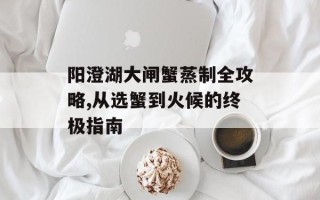 阳澄湖大闸蟹蒸制全攻略,从选蟹到火候的终极指南